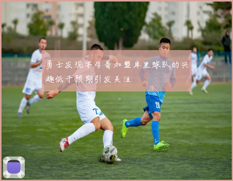 勇士发现字母哥加盟库里球队的兴趣低于预期引发关注