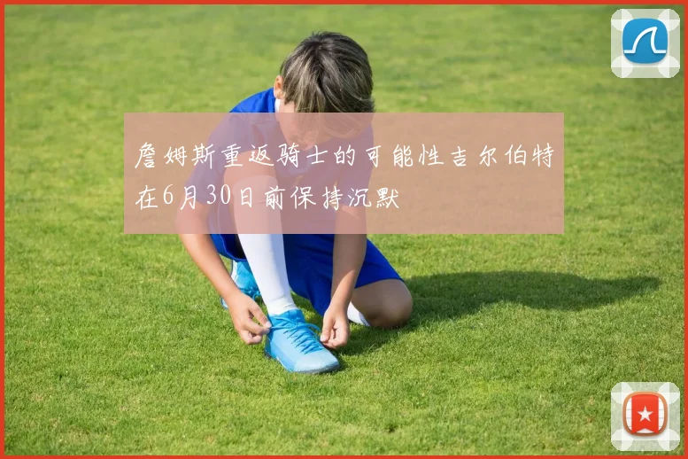 詹姆斯重返骑士的可能性吉尔伯特在6月30日前保持沉默