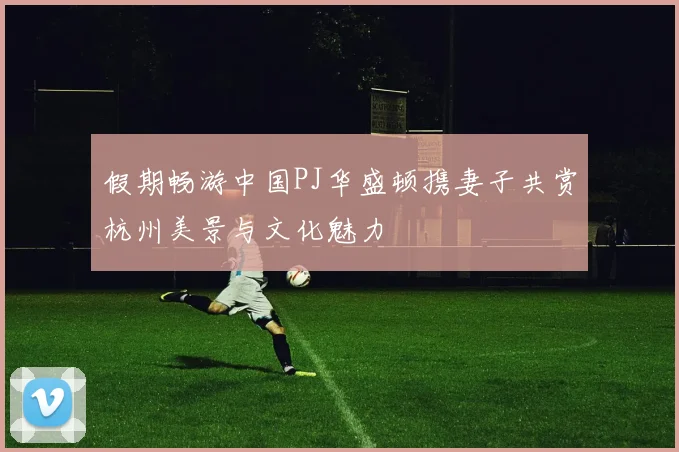 假期畅游中国PJ华盛顿携妻子共赏杭州美景与文化魅力