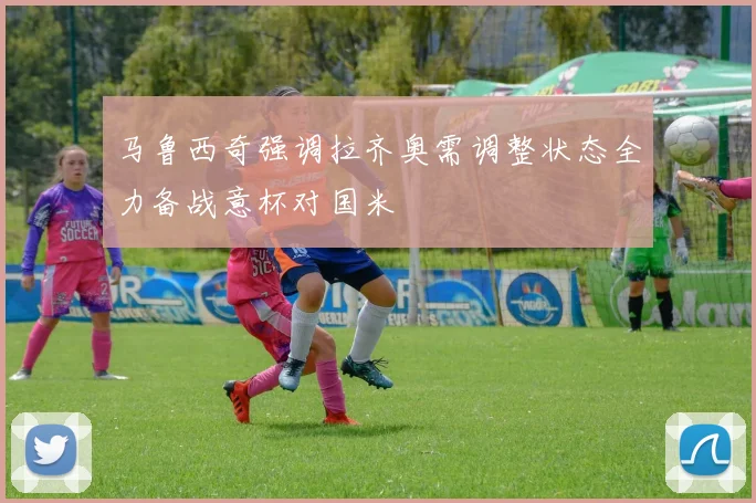 马鲁西奇强调拉齐奥需调整状态全力备战意杯对国米