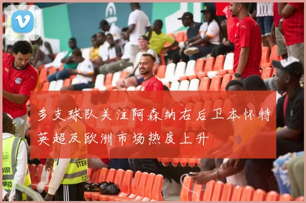 多支球队关注阿森纳右后卫本怀特英超及欧洲市场热度上升