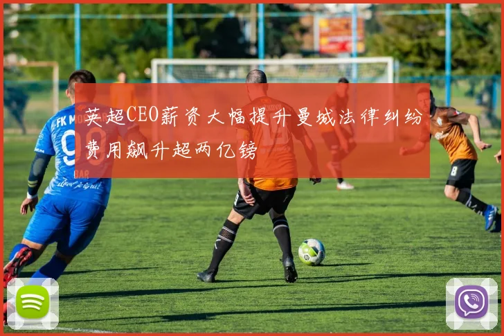 英超CEO薪资大幅提升曼城法律纠纷费用飙升超两亿镑