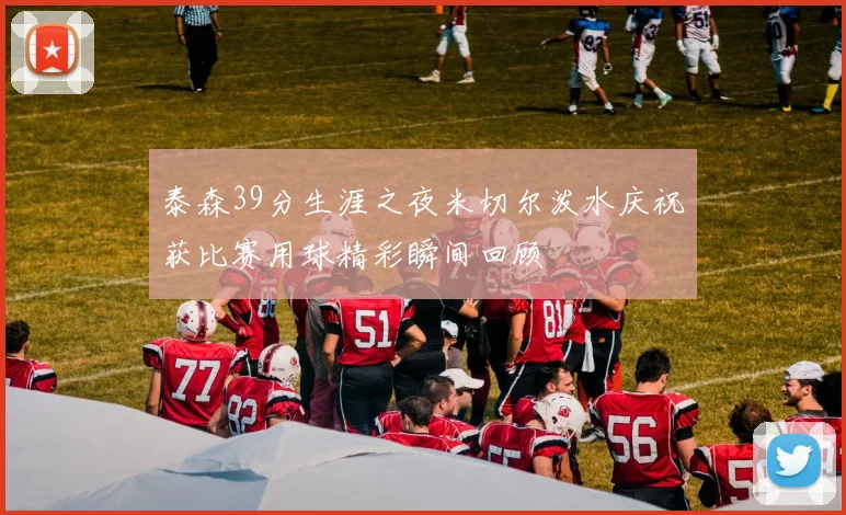 泰森39分生涯之夜米切尔泼水庆祝获比赛用球精彩瞬间回顾