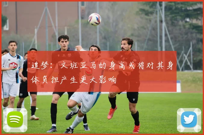 追梦：文班亚马的身高或将对其身体负担产生更大影响