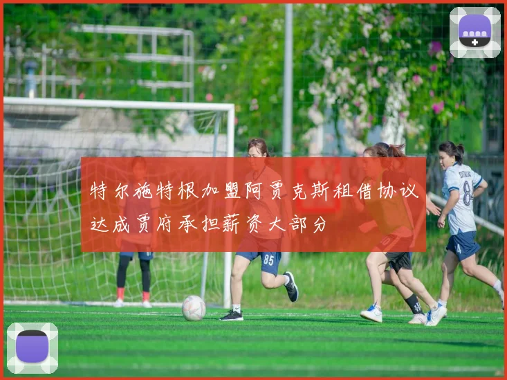 特尔施特根加盟阿贾克斯租借协议达成贾府承担薪资大部分