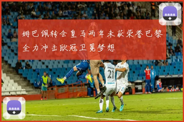 姆巴佩转会皇马两年未获荣誉巴黎全力冲击欧冠卫冕梦想