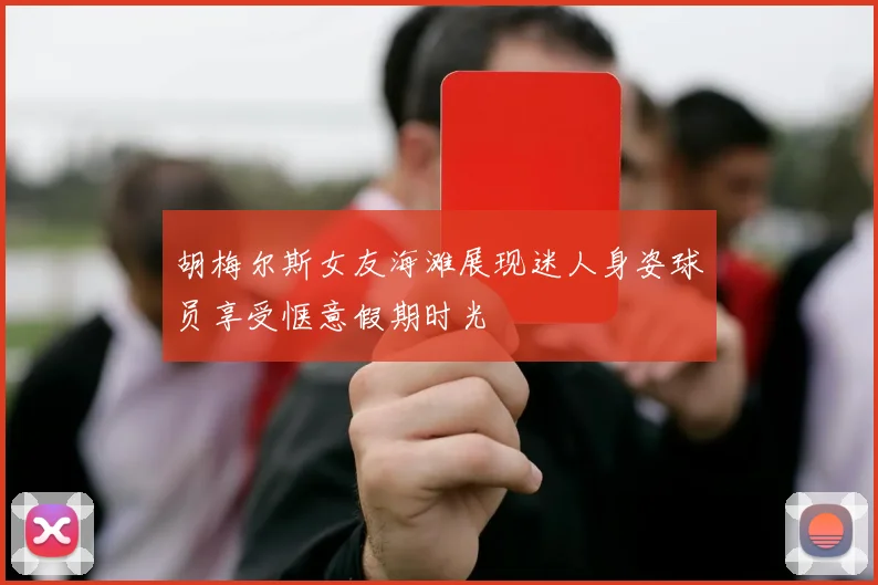 胡梅尔斯女友海滩展现迷人身姿球员享受惬意假期时光