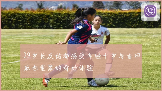 39岁长友佑都感受年轻十岁与吉田麻也重聚的奇妙体验