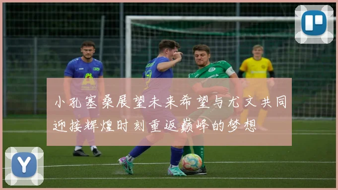 小孔塞桑展望未来希望与尤文共同迎接辉煌时刻重返巅峰的梦想