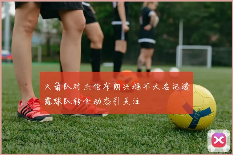 火箭队对杰伦布朗兴趣不大名记透露球队转会动态引关注