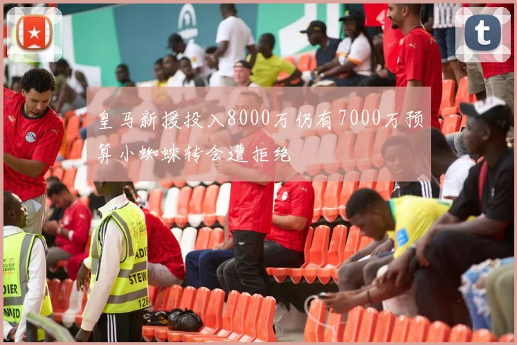 皇马新援投入8000万仍有7000万预算小蜘蛛转会遭拒绝