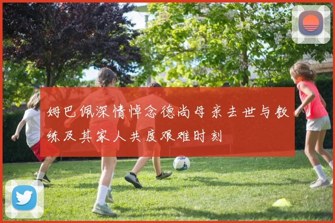 姆巴佩深情悼念德尚母亲去世与教练及其家人共度艰难时刻
