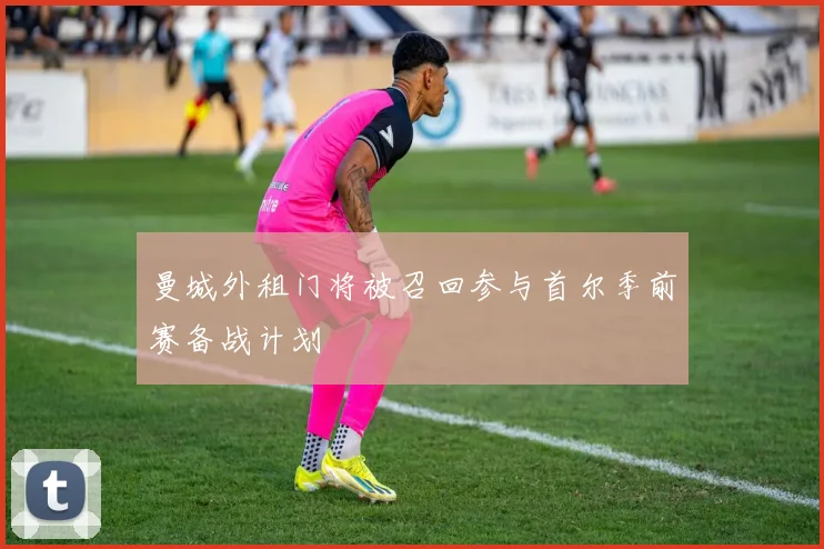 曼城外租门将被召回参与首尔季前赛备战计划