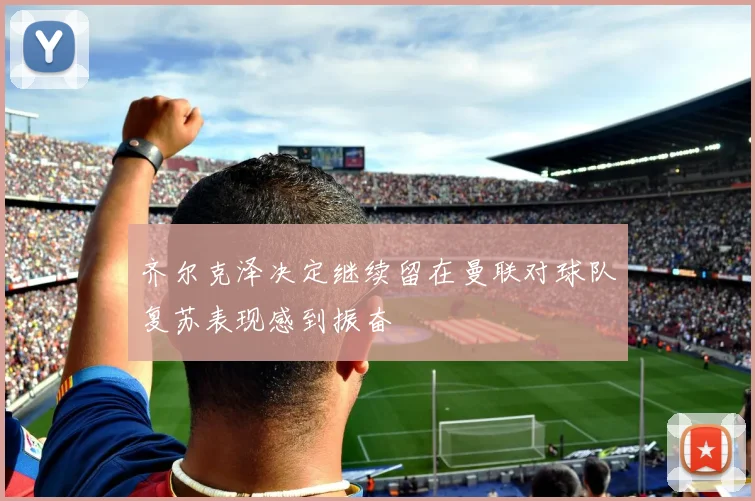 齐尔克泽决定继续留在曼联对球队复苏表现感到振奋