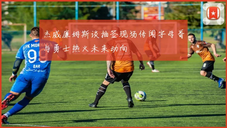 杰威廉姆斯谈抽签现场传闻字母哥与勇士热火未来动向