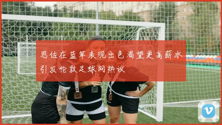 恩佐在蓝军表现出色渴望更高薪水引发伦敦足球网热议