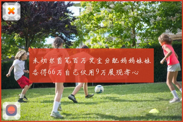 米切尔首笔百万奖金分配妈妈妹妹各得66万自己仅用9万展现孝心