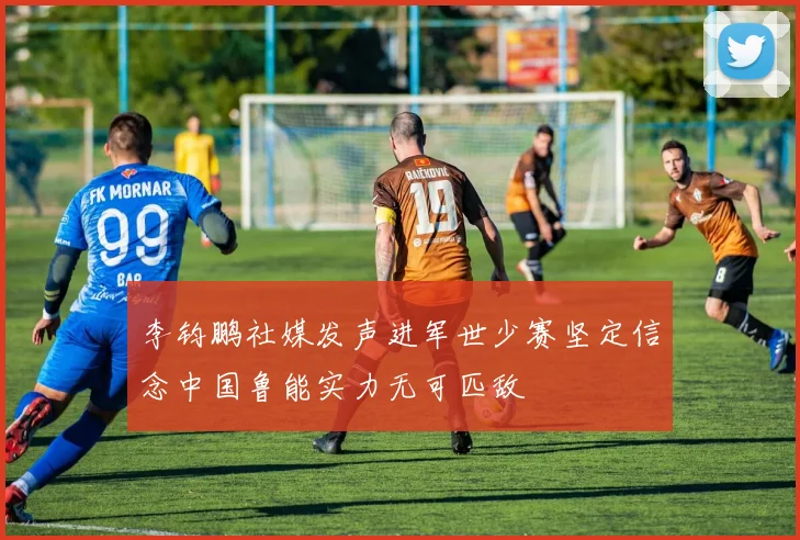 李钧鹏社媒发声进军世少赛坚定信念中国鲁能实力无可匹敌