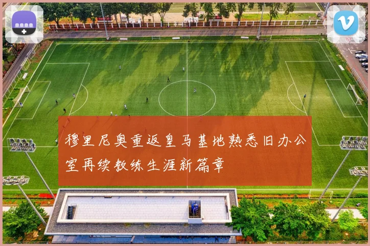 穆里尼奥重返皇马基地熟悉旧办公室再续教练生涯新篇章