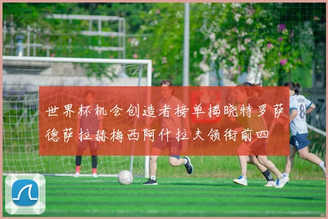 世界杯机会创造者榜单揭晓特罗萨德萨拉赫梅西阿什拉夫领衔前四