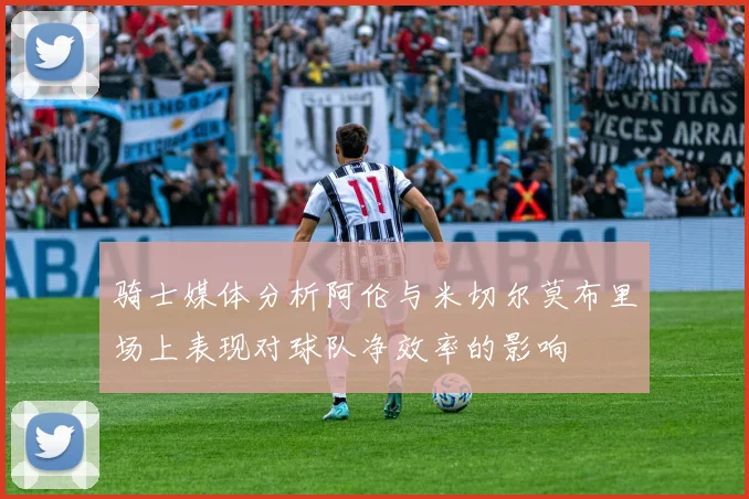 骑士媒体分析阿伦与米切尔莫布里场上表现对球队净效率的影响
