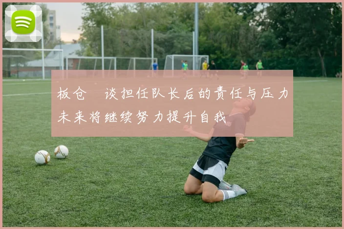 板仓滉谈担任队长后的责任与压力未来将继续努力提升自我
