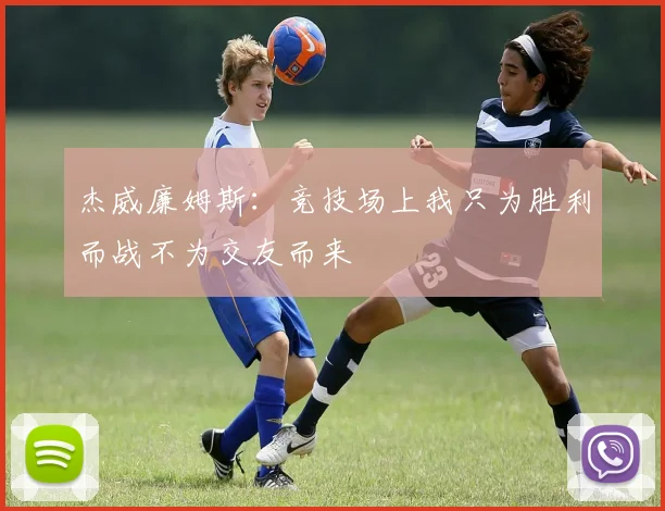 杰威廉姆斯：竞技场上我只为胜利而战不为交友而来